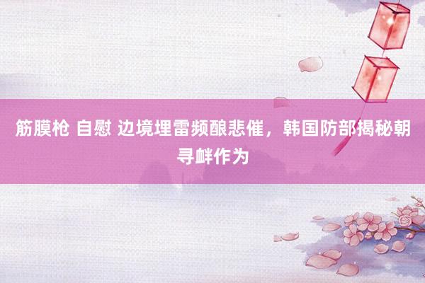 筋膜枪 自慰 边境埋雷频酿悲催，韩国防部揭秘朝寻衅作为