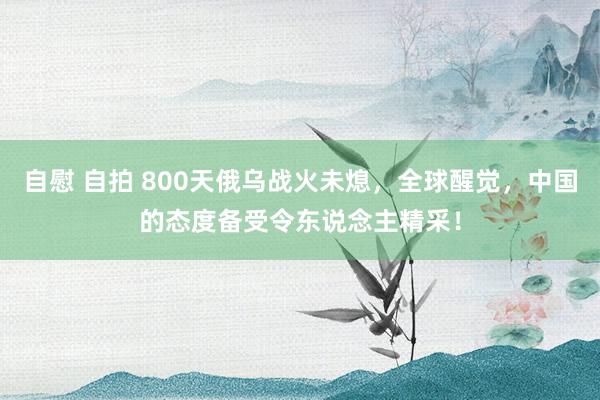 自慰 自拍 800天俄乌战火未熄，全球醒觉，中国的态度备受令东说念主精采！