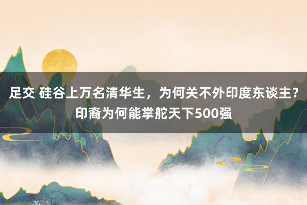 足交 硅谷上万名清华生，为何关不外印度东谈主？印裔为何能掌舵天下500强