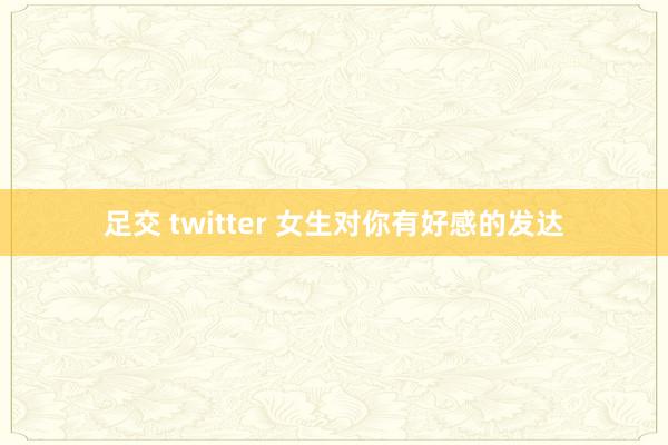 足交 twitter 女生对你有好感的发达