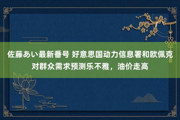 佐藤あい最新番号 好意思国动力信息署和欧佩克对群众需求预测乐不雅，油价走高