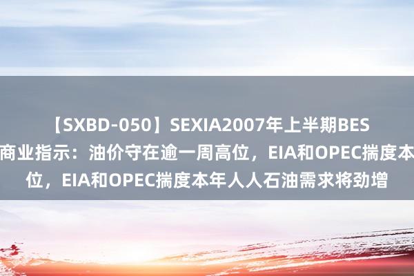 【SXBD-050】SEXIA2007年上半期BEST 全35作品8時間 原油商业指示：油价守在逾一周高位，EIA和OPEC揣度本年人人石油需求将劲增