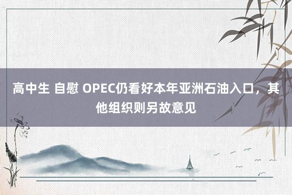 高中生 自慰 OPEC仍看好本年亚洲石油入口，其他组织则另故意见