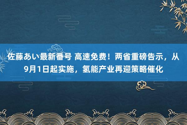 佐藤あい最新番号 高速免费！两省重磅告示，从9月1日起实施，氢能产业再迎策略催化