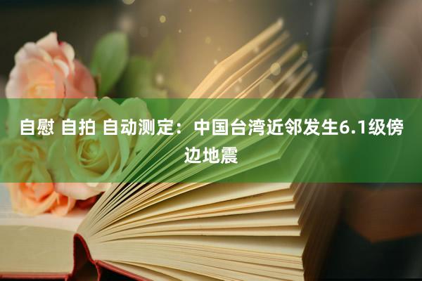 自慰 自拍 自动测定：中国台湾近邻发生6.1级傍边地震