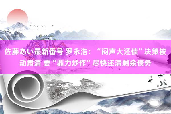 佐藤あい最新番号 罗永浩：“闷声大还债”决策被动肃清 要“鼎力炒作”尽快还清剩余债务