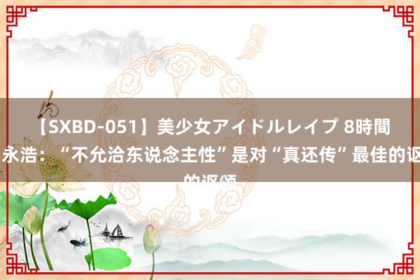 【SXBD-051】美少女アイドルレイプ 8時間 罗永浩：“不允洽东说念主性”是对“真还传”最佳的讴颂