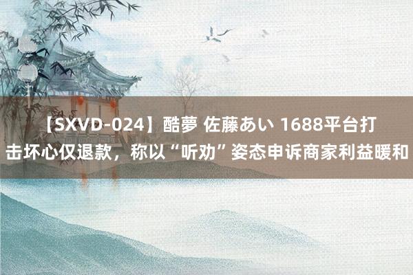 【SXVD-024】酷夢 佐藤あい 1688平台打击坏心仅退款，称以“听劝”姿态申诉商家利益暖和