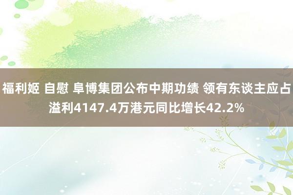 福利姬 自慰 阜博集团公布中期功绩 领有东谈主应占溢利4147.4万港元同比增长42.2%