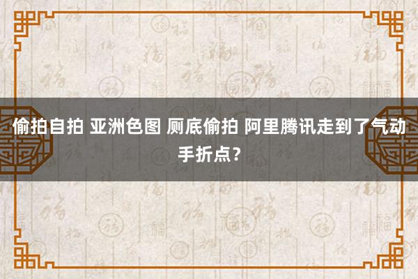 偷拍自拍 亚洲色图 厕底偷拍 阿里腾讯走到了气动手折点？