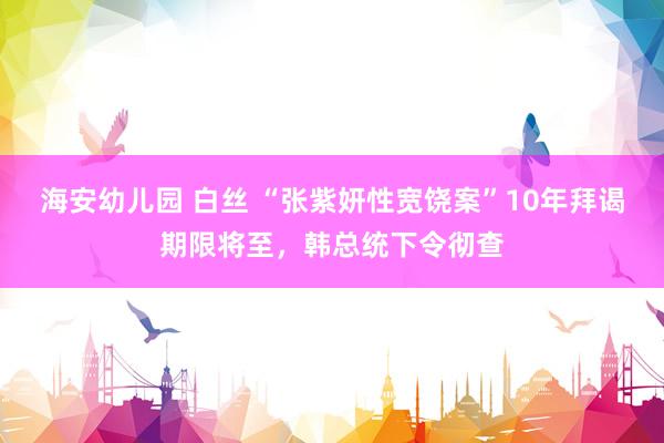 海安幼儿园 白丝 “张紫妍性宽饶案”10年拜谒期限将至，韩总统下令彻查