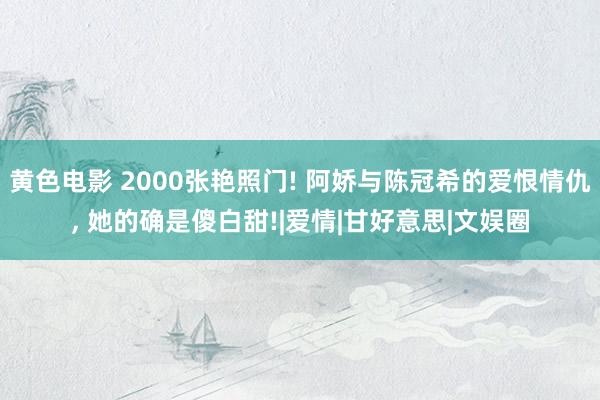 黄色电影 2000张艳照门! 阿娇与陈冠希的爱恨情仇， 她的确是傻白甜!|爱情|甘好意思|文娱圈