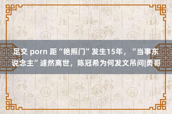 足交 porn 距“艳照门”发生15年，“当事东说念主”遽然离世，陈冠希为何发文吊问|勇哥