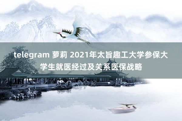 telegram 萝莉 2021年太旨趣工大学参保大学生就医经过及关系医保战略