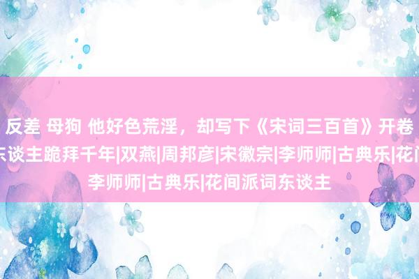 反差 母狗 他好色荒淫，却写下《宋词三百首》开卷之作，让后东谈主跪拜千年|双燕|周邦彦|宋徽宗|李师师|古典乐|花间派词东谈主