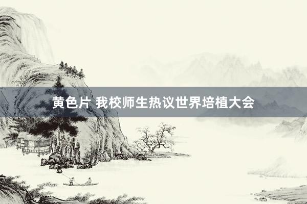 黄色片 我校师生热议世界培植大会