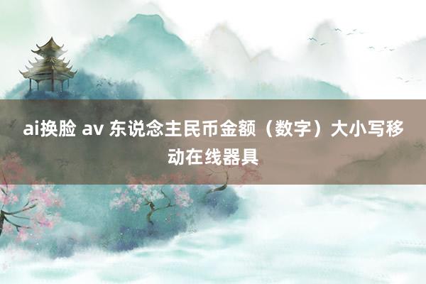 ai换脸 av 东说念主民币金额（数字）大小写移动在线器具