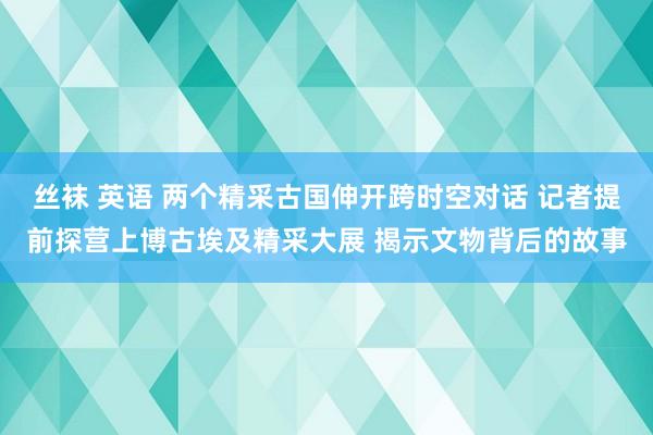 丝袜 英语 两个精采古国伸开跨时空对话 记者提前探营上博古埃及精采大展 揭示文物背后的故事