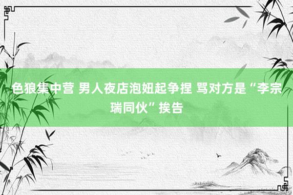 色狼集中营 男人夜店泡妞起争捏 骂对方是“李宗瑞同伙”挨告