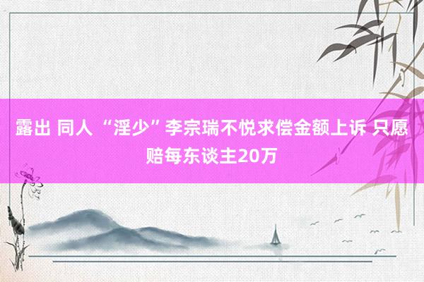 露出 同人 “淫少”李宗瑞不悦求偿金额上诉 只愿赔每东谈主20万