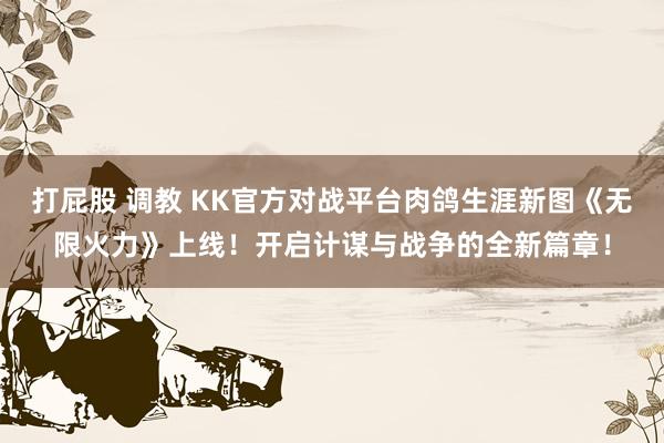 打屁股 调教 KK官方对战平台肉鸽生涯新图《无限火力》上线！开启计谋与战争的全新篇章！