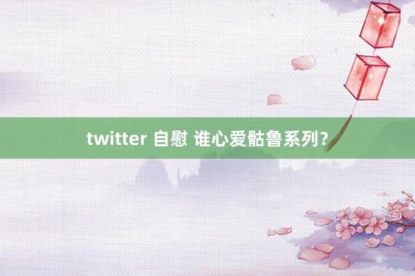 twitter 自慰 谁心爱骷鲁系列？