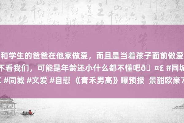 和学生的爸爸在他家做爱，而且是当着孩子面前做爱，太刺激了，孩子完全不看我们，可能是年龄还小什么都不懂吧🤣 #同城 #文爱 #自慰 《青禾男高》曝预报  景甜欧豪7.14上演自傲芳华