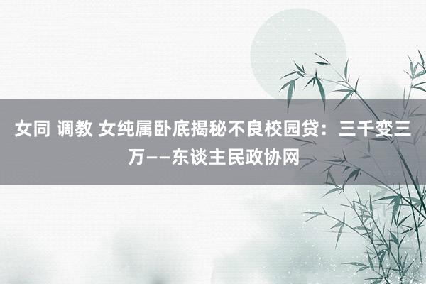 女同 调教 女纯属卧底揭秘不良校园贷：三千变三万——东谈主民政协网