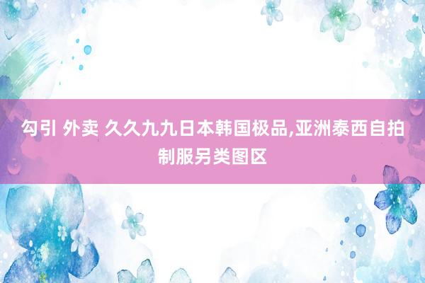 勾引 外卖 久久九九日本韩国极品，亚洲泰西自拍制服另类图区