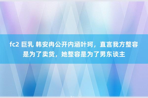 fc2 巨乳 韩安冉公开内涵叶珂，直言我方整容是为了卖货，她整容是为了男东谈主