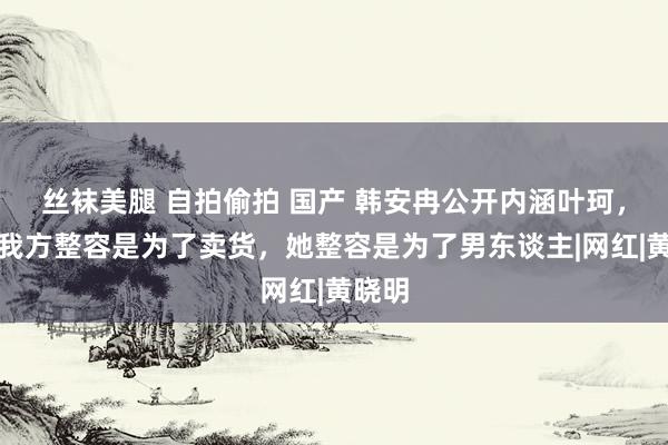 丝袜美腿 自拍偷拍 国产 韩安冉公开内涵叶珂，直言我方整容是为了卖货，她整容是为了男东谈主|网红|黄晓明