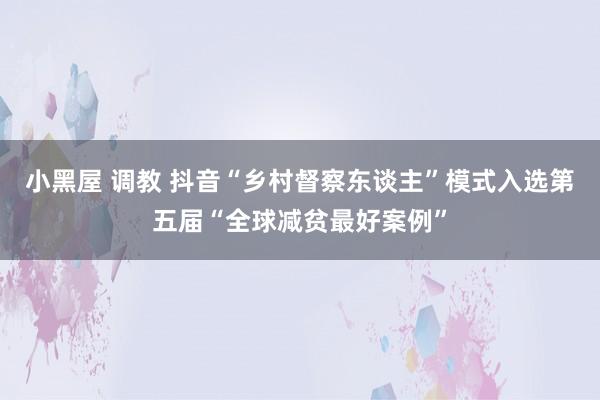 小黑屋 调教 抖音“乡村督察东谈主”模式入选第五届“全球减贫最好案例”