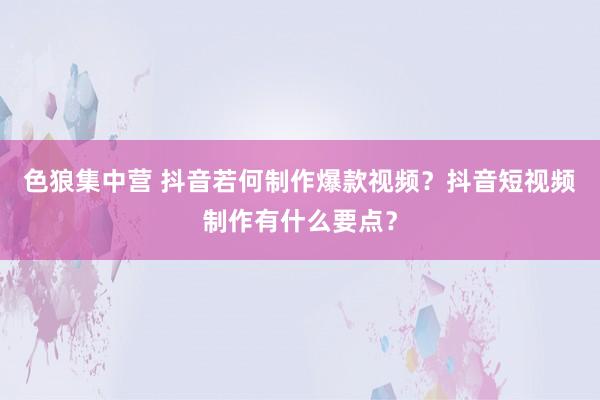 色狼集中营 抖音若何制作爆款视频？抖音短视频制作有什么要点？