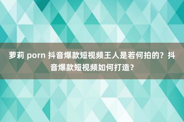 萝莉 porn 抖音爆款短视频王人是若何拍的？抖音爆款短视频如何打造？